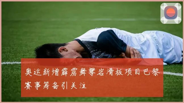奥运新增霹雳舞攀岩滑板项目巴黎赛事筹备引关注