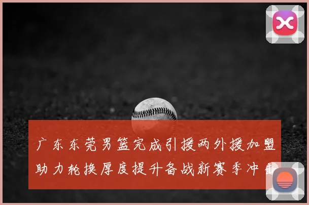 广东东莞男篮完成引援两外援加盟助力轮换厚度提升备战新赛季冲击季后赛