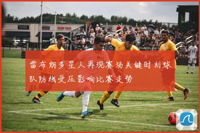 雷布朗多星人再现赛场关键时刻球队防线受压影响比赛走势