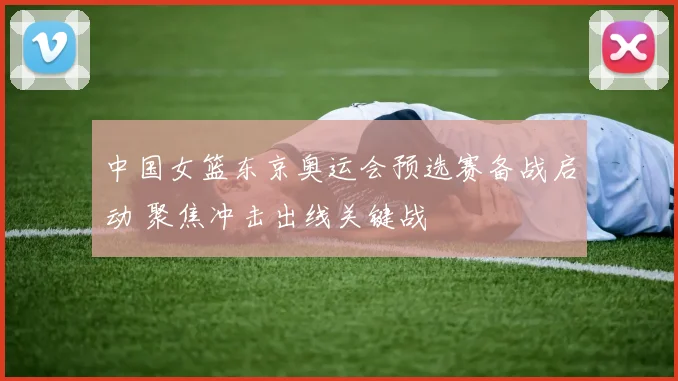 中国女篮东京奥运会预选赛备战启动 聚焦冲击出线关键战