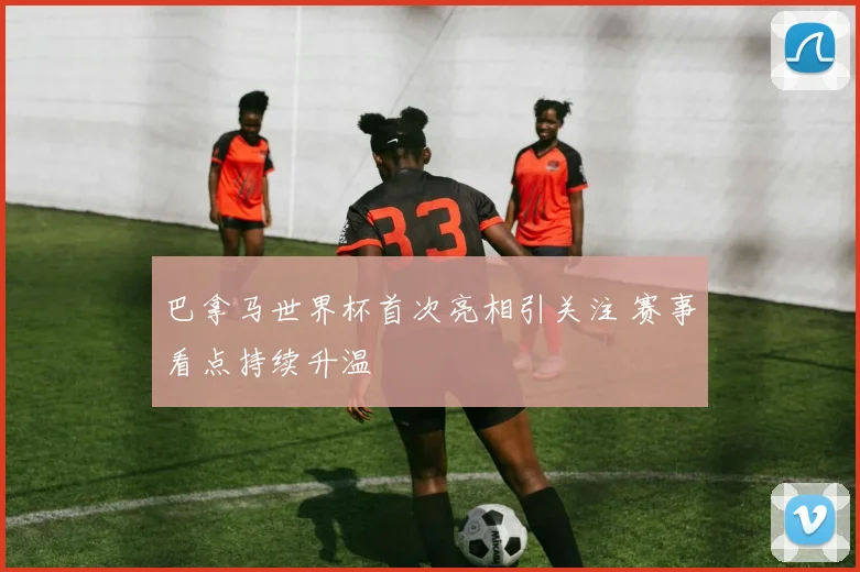 巴拿马世界杯首次亮相引关注 赛事看点持续升温