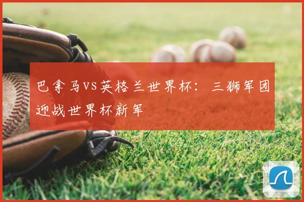 巴拿马vs英格兰世界杯:三狮军团迎战世界杯新军