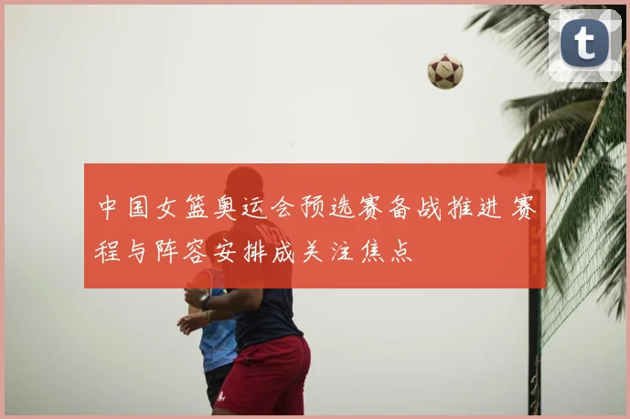 中国女篮奥运会预选赛备战推进 赛程与阵容安排成关注焦点