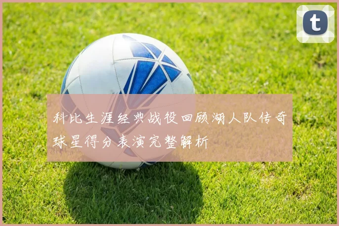 科比生涯经典战役回顾湖人队传奇球星得分表演完整解析