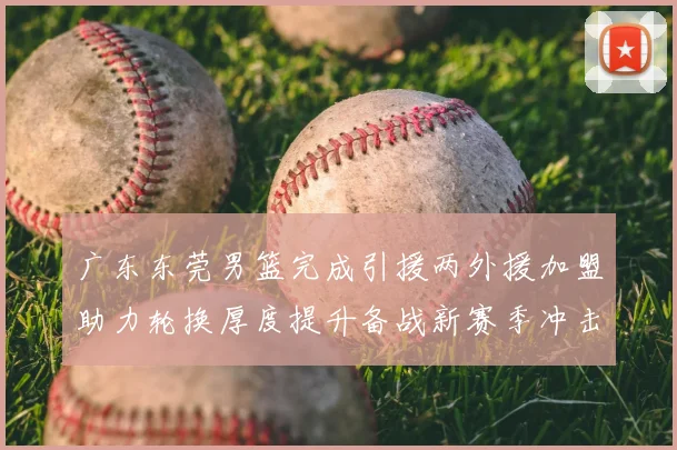 广东东莞男篮完成引援两外援加盟助力轮换厚度提升备战新赛季冲击季后赛