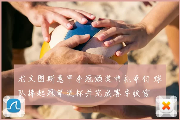 尤文图斯意甲夺冠颁奖典礼举行 球队捧起冠军奖杯并完成赛季收官