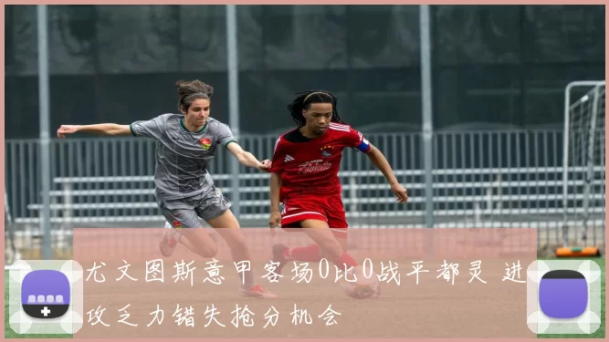 尤文图斯意甲客场0比0战平都灵 进攻乏力错失抢分机会