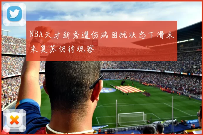 NBA天才新秀遭伤病困扰状态下滑未来复苏仍待观察