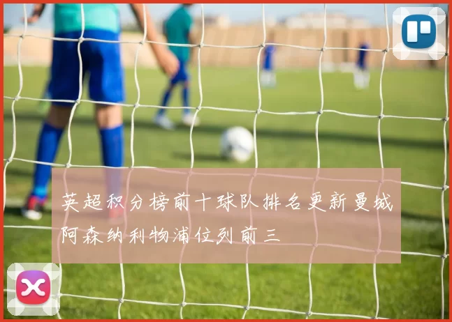 英超积分榜前十球队排名更新曼城阿森纳利物浦位列前三