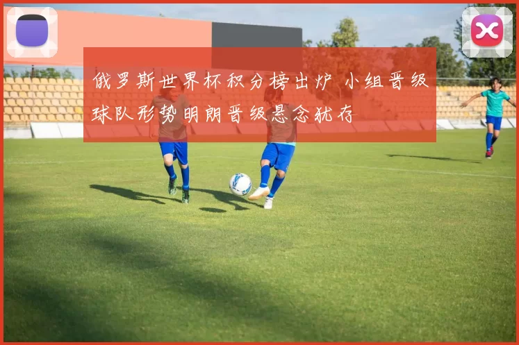 俄罗斯世界杯积分榜出炉 小组晋级球队形势明朗晋级悬念犹存