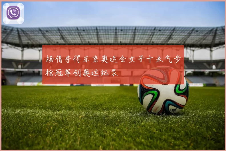 杨倩夺得东京奥运会女子十米气步枪冠军创奥运纪录