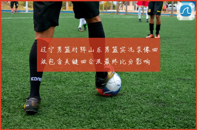 辽宁男篮对阵山东男篮实况录像回放包含关键回合及最终比分影响