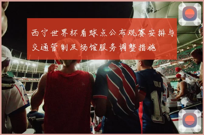 西宁世界杯看球点公布观赛安排与交通管制及场馆服务调整措施