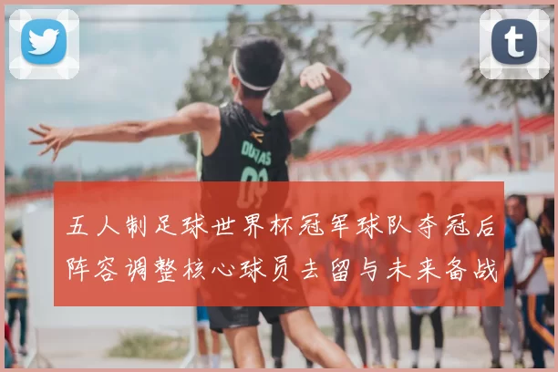 五人制足球世界杯冠军球队夺冠后阵容调整核心球员去留与未来备战看点