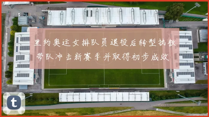 里约奥运女排队员退役后转型执教 带队冲击新赛季并取得初步成效