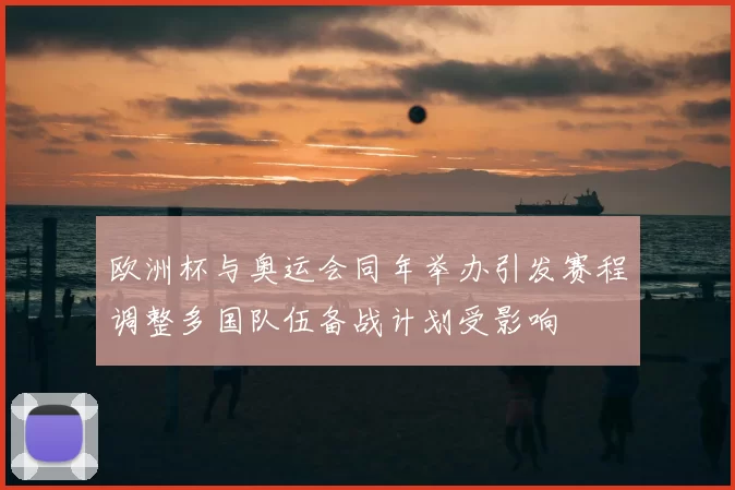 欧洲杯与奥运会同年举办引发赛程调整多国队伍备战计划受影响