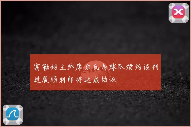 富勒姆主帅席尔瓦与球队续约谈判进展顺利即将达成协议