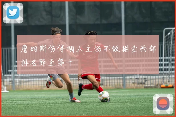 詹姆斯伤停湖人主场不敌掘金西部排名降至第十