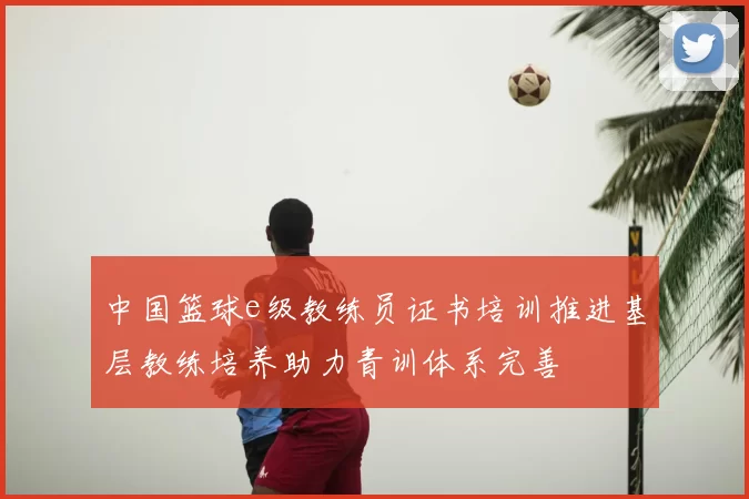 中国篮球e级教练员证书培训推进基层教练培养助力青训体系完善