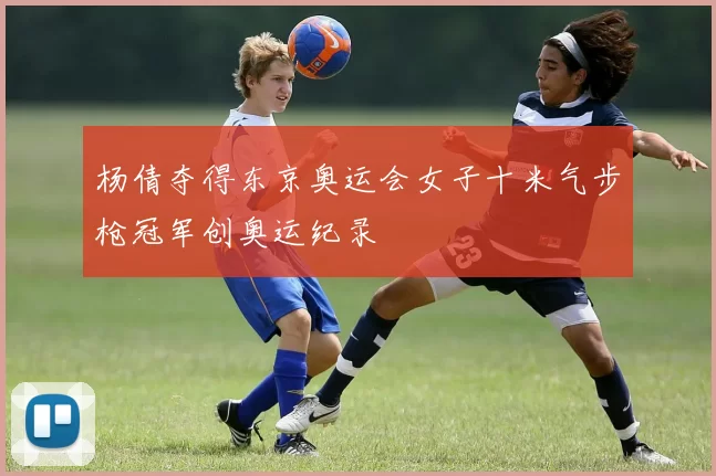 杨倩夺得东京奥运会女子十米气步枪冠军创奥运纪录