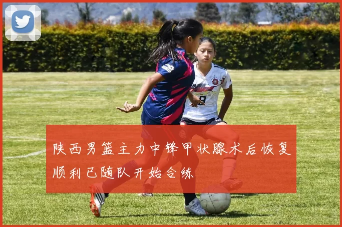 陕西男篮主力中锋甲状腺术后恢复顺利已随队开始合练