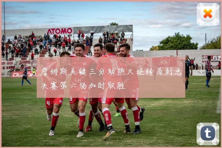 詹姆斯关键三分助热火逆转马刺总决赛第六场加时取胜