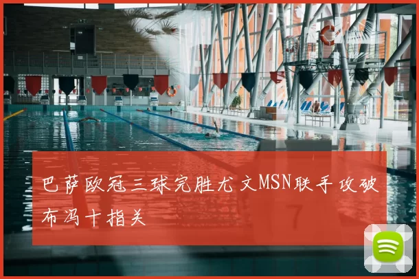 巴萨欧冠三球完胜尤文MSN联手攻破布冯十指关