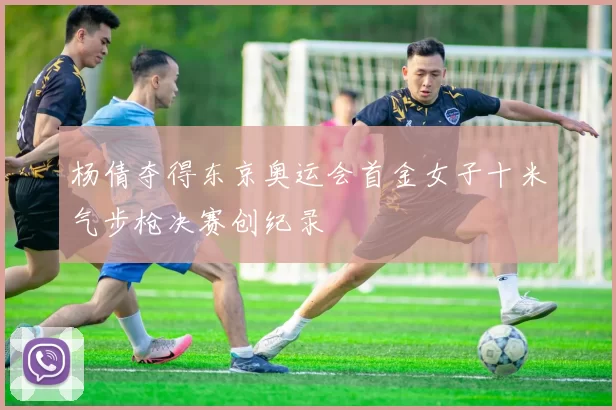 杨倩夺得东京奥运会首金女子十米气步枪决赛创纪录