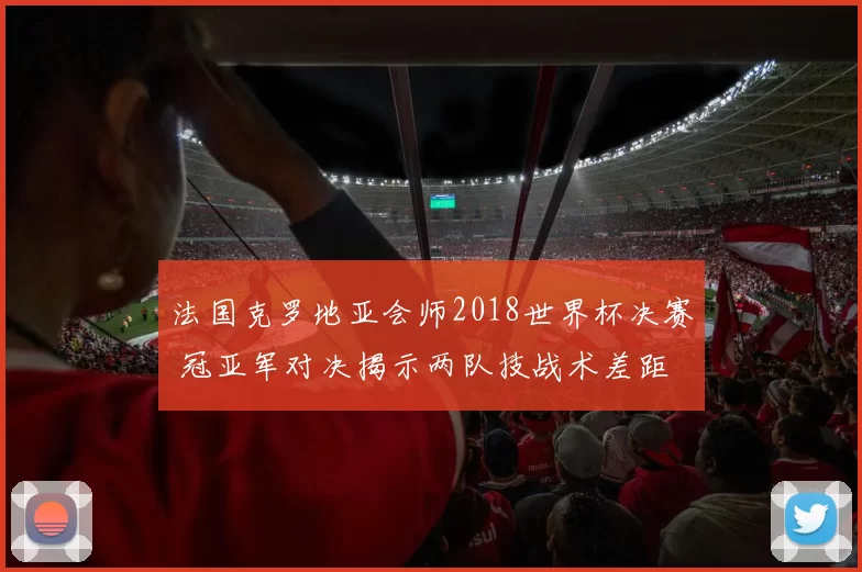 法国克罗地亚会师2018世界杯决赛 冠亚军对决揭示两队技战术差距