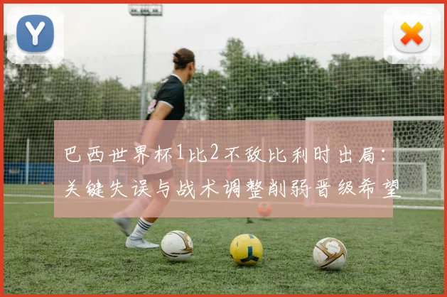 巴西世界杯1比2不敌比利时出局:关键失误与战术调整削弱晋级希望