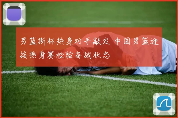 男篮斯杯热身对手敲定 中国男篮迎接热身赛检验备战状态