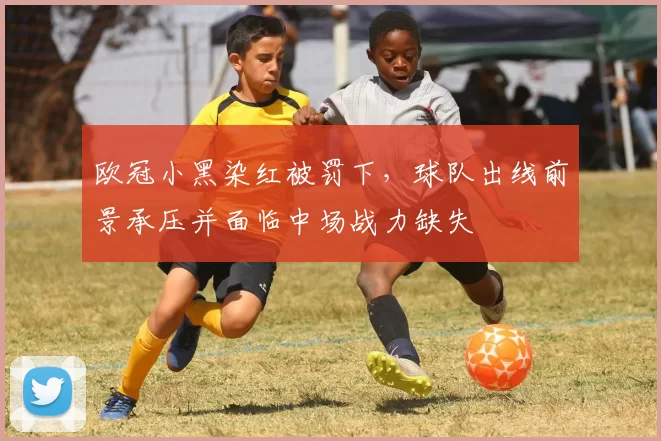 欧冠小黑染红被罚下，球队出线前景承压并面临中场战力缺失