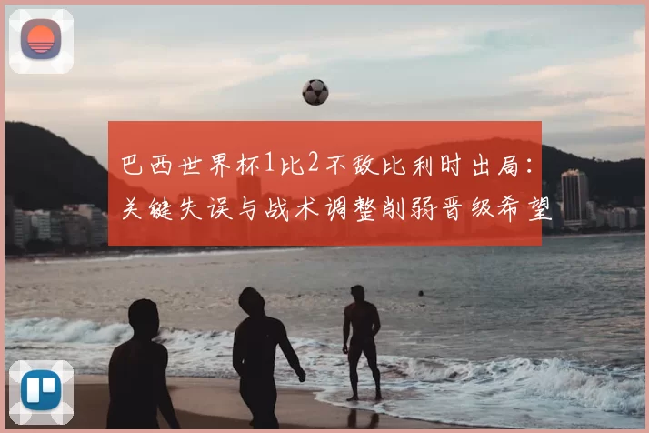 巴西世界杯1比2不敌比利时出局:关键失误与战术调整削弱晋级希望