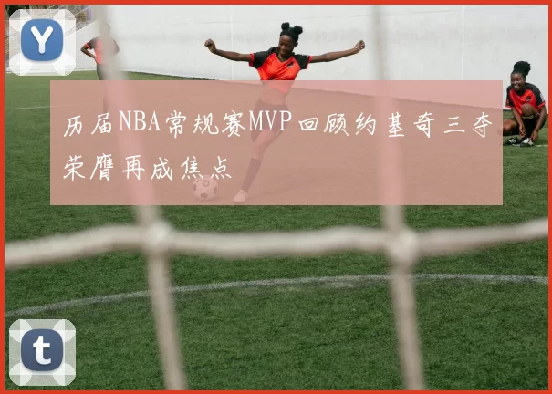 历届NBA常规赛MVP回顾约基奇三夺荣膺再成焦点