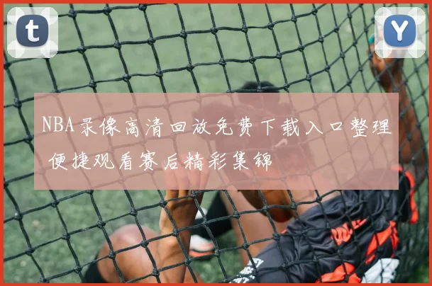 NBA录像高清回放免费下载入口整理 便捷观看赛后精彩集锦