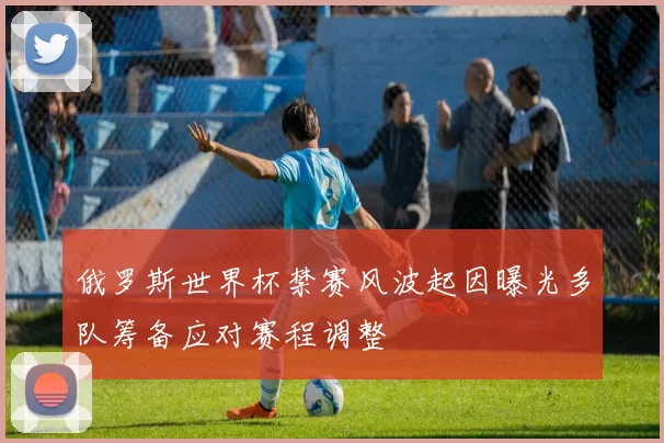 俄罗斯世界杯禁赛风波起因曝光多队筹备应对赛程调整