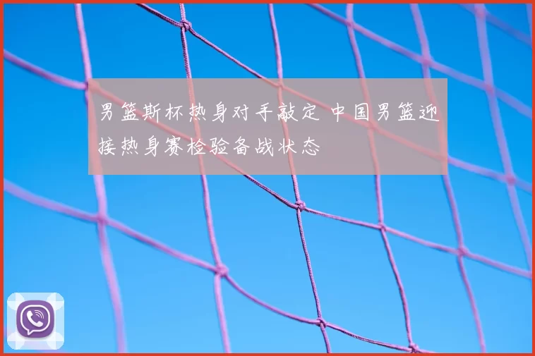 男篮斯杯热身对手敲定 中国男篮迎接热身赛检验备战状态