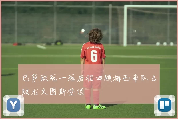 巴萨欧冠一冠历程回顾梅西率队击败尤文图斯登顶