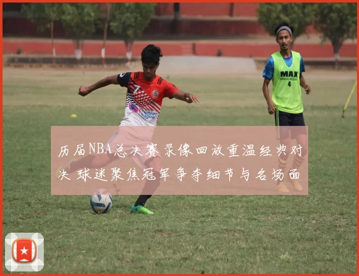 历届NBA总决赛录像回放重温经典对决 球迷聚焦冠军争夺细节与名场面