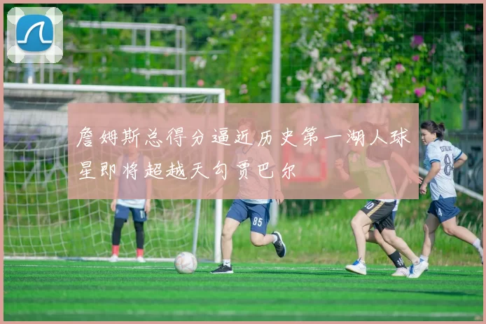 詹姆斯总得分逼近历史第一湖人球星即将超越天勾贾巴尔