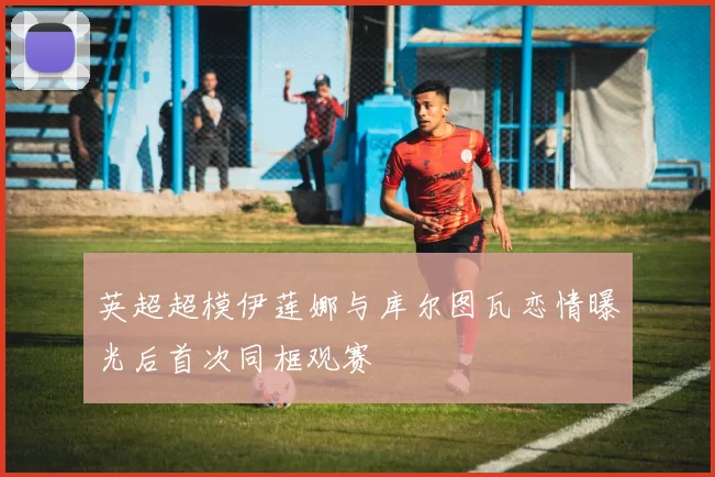 英超超模伊莲娜与库尔图瓦恋情曝光后首次同框观赛