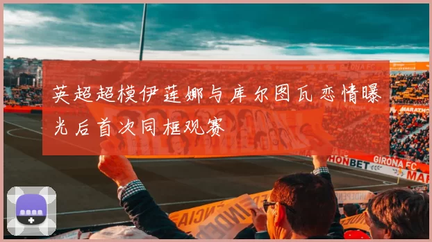 英超超模伊莲娜与库尔图瓦恋情曝光后首次同框观赛