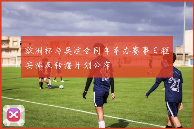 欧洲杯与奥运会同年举办赛事日程安排及转播计划公布