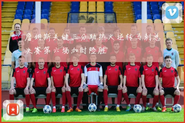 詹姆斯关键三分助热火逆转马刺总决赛第六场加时险胜