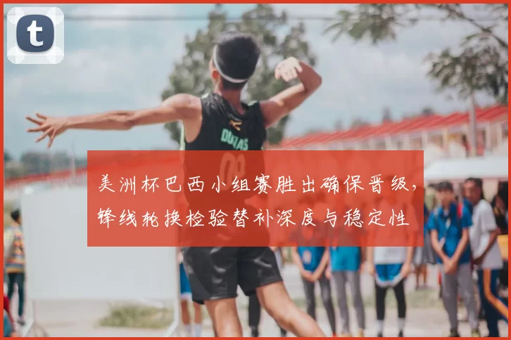 美洲杯巴西小组赛胜出确保晋级，锋线轮换检验替补深度与稳定性